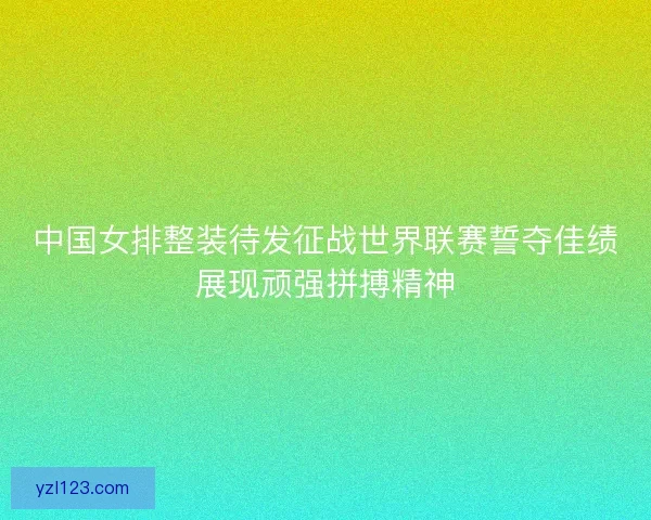 中国女排整装待发征战世界联赛誓夺佳绩展现顽强拼搏精神