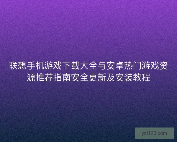联想手机游戏下载大全与安卓热门游戏资源推荐指南安全更新及安装教程