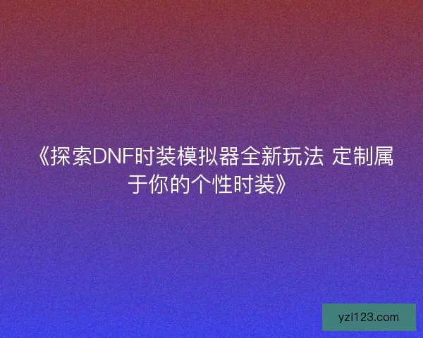 《探索DNF时装模拟器全新玩法 定制属于你的个性时装》