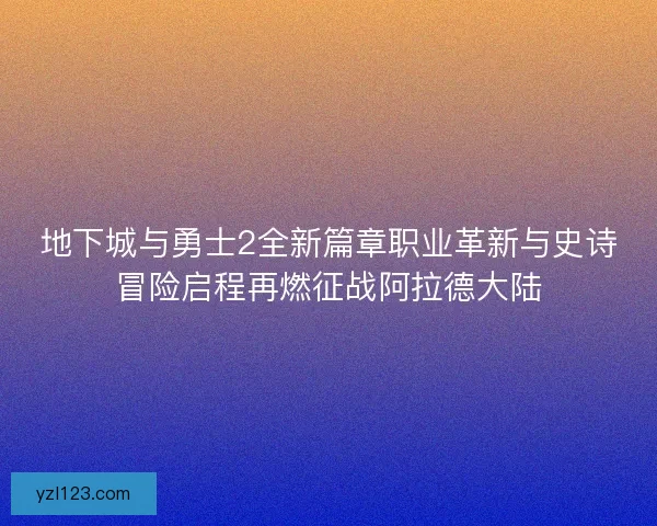 地下城与勇士2全新篇章职业革新与史诗冒险启程再燃征战阿拉德大陆