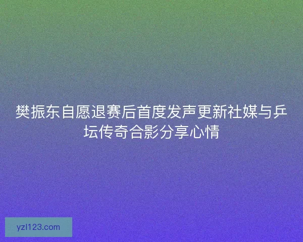 樊振东自愿退赛后首度发声更新社媒与乒坛传奇合影分享心情